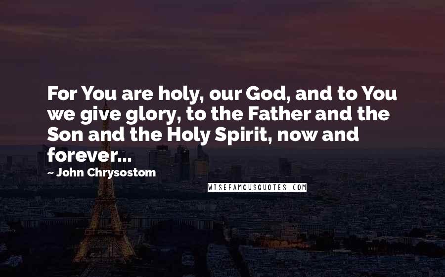 John Chrysostom Quotes: For You are holy, our God, and to You we give glory, to the Father and the Son and the Holy Spirit, now and forever...