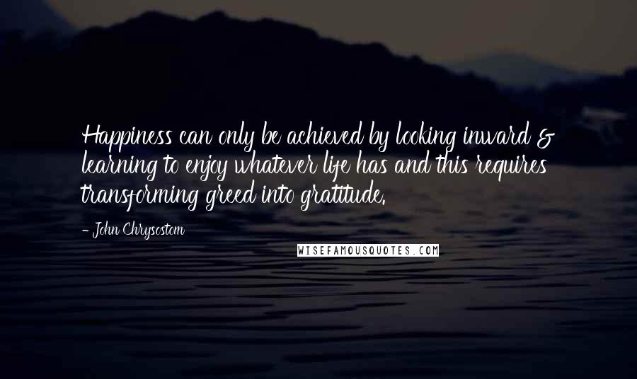 John Chrysostom Quotes: Happiness can only be achieved by looking inward & learning to enjoy whatever life has and this requires transforming greed into gratitude.