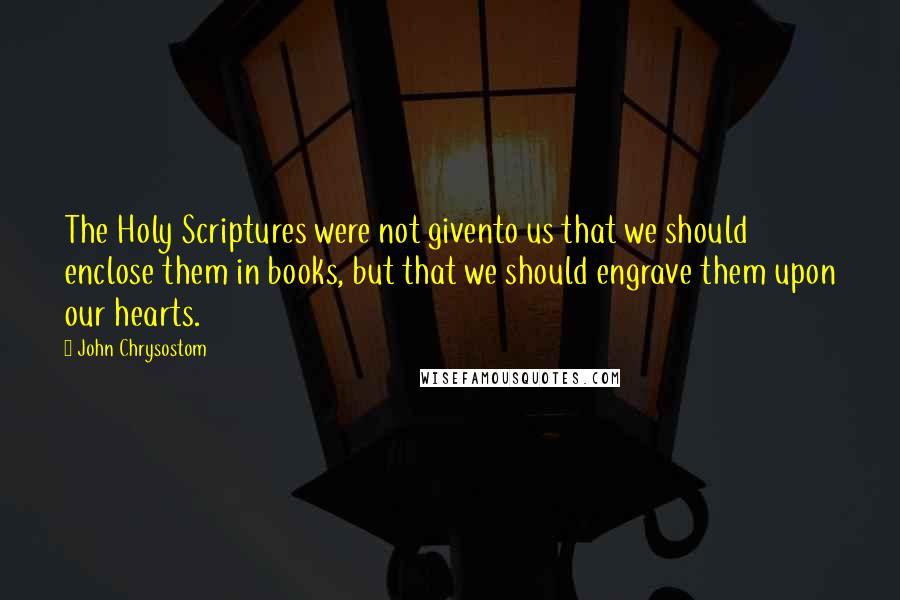 John Chrysostom Quotes: The Holy Scriptures were not givento us that we should enclose them in books, but that we should engrave them upon our hearts.