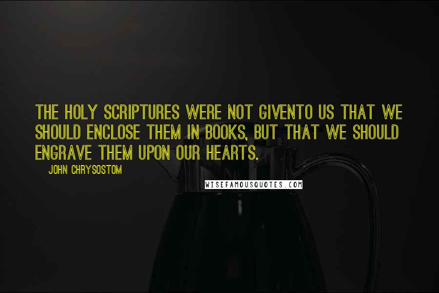 John Chrysostom Quotes: The Holy Scriptures were not givento us that we should enclose them in books, but that we should engrave them upon our hearts.