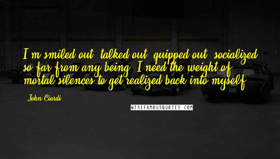 John Ciardi Quotes: I'm smiled out, talked out, quipped out, socialized so far from any being, I need the weight of mortal silences to get realized back into myself.