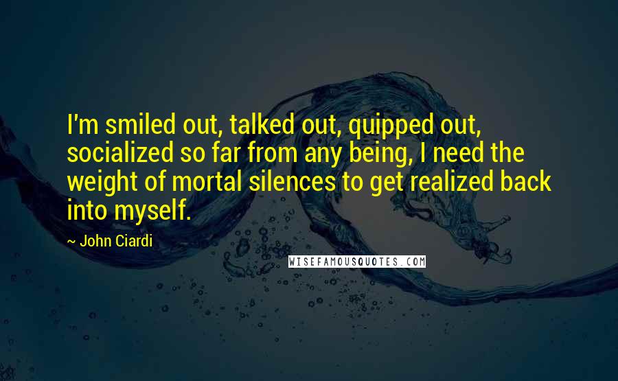 John Ciardi Quotes: I'm smiled out, talked out, quipped out, socialized so far from any being, I need the weight of mortal silences to get realized back into myself.