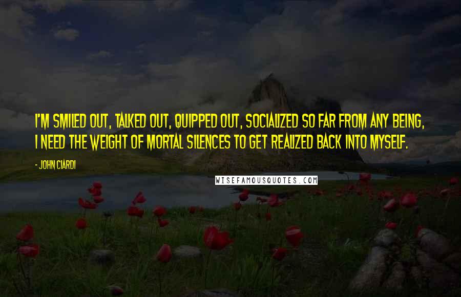 John Ciardi Quotes: I'm smiled out, talked out, quipped out, socialized so far from any being, I need the weight of mortal silences to get realized back into myself.