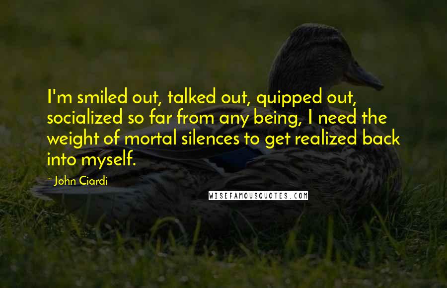 John Ciardi Quotes: I'm smiled out, talked out, quipped out, socialized so far from any being, I need the weight of mortal silences to get realized back into myself.