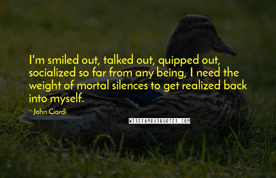 John Ciardi Quotes: I'm smiled out, talked out, quipped out, socialized so far from any being, I need the weight of mortal silences to get realized back into myself.