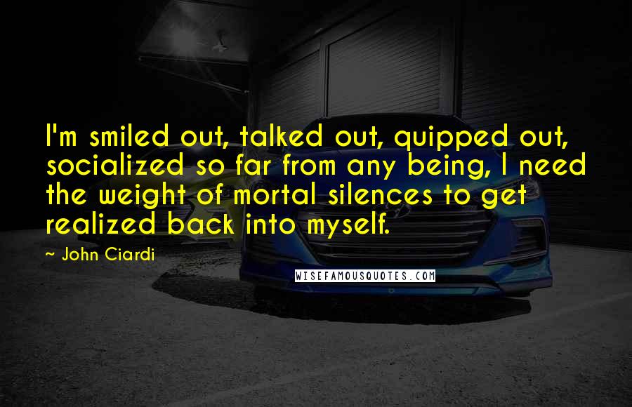 John Ciardi Quotes: I'm smiled out, talked out, quipped out, socialized so far from any being, I need the weight of mortal silences to get realized back into myself.