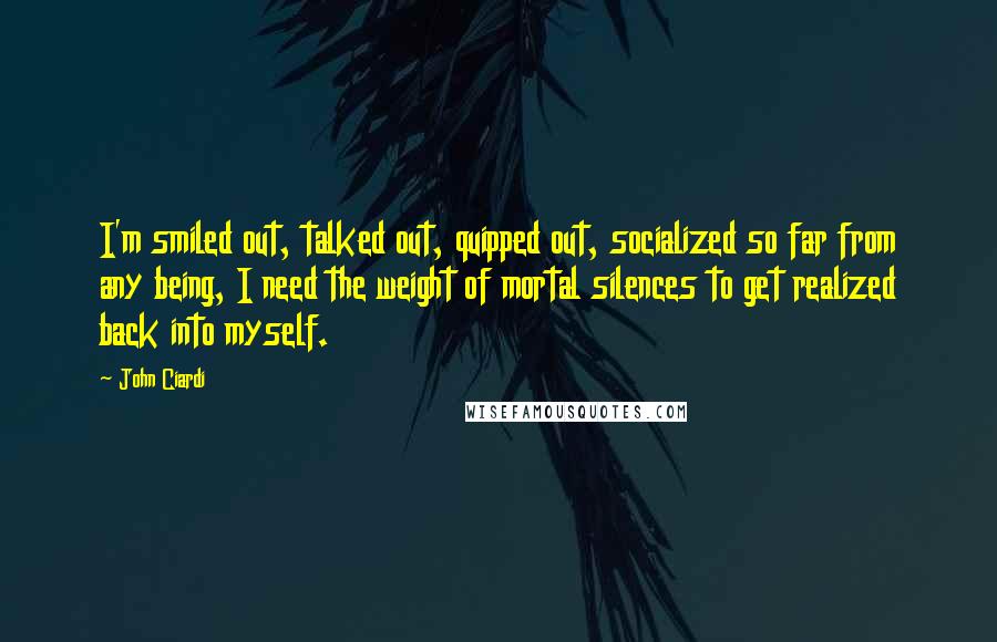 John Ciardi Quotes: I'm smiled out, talked out, quipped out, socialized so far from any being, I need the weight of mortal silences to get realized back into myself.