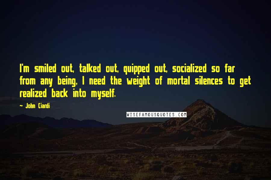 John Ciardi Quotes: I'm smiled out, talked out, quipped out, socialized so far from any being, I need the weight of mortal silences to get realized back into myself.