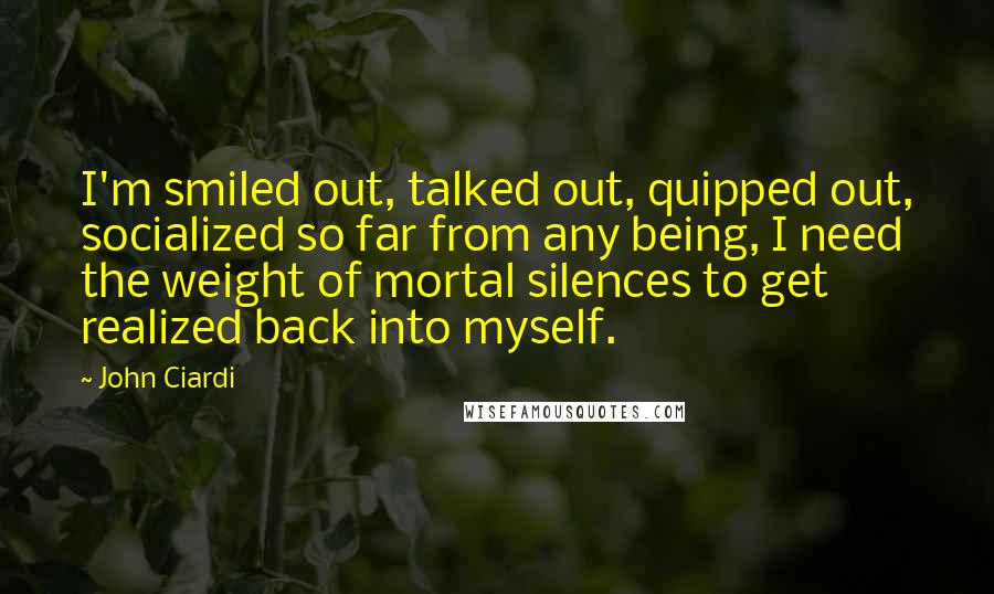 John Ciardi Quotes: I'm smiled out, talked out, quipped out, socialized so far from any being, I need the weight of mortal silences to get realized back into myself.