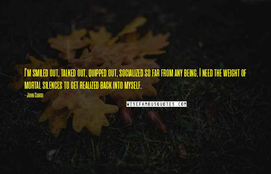 John Ciardi Quotes: I'm smiled out, talked out, quipped out, socialized so far from any being, I need the weight of mortal silences to get realized back into myself.