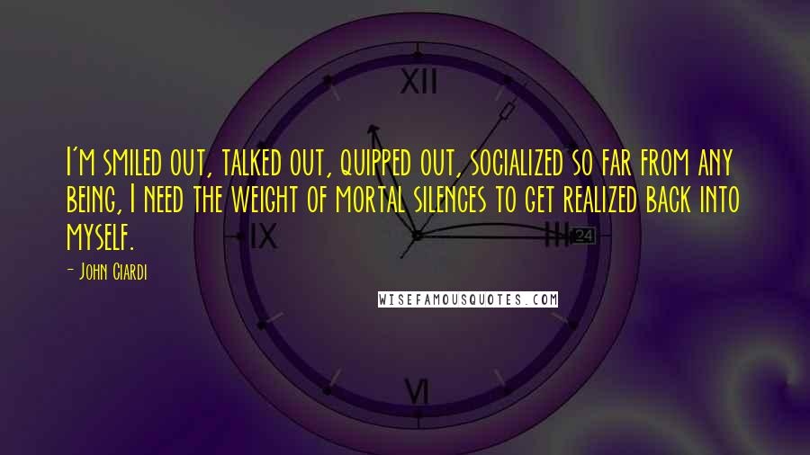 John Ciardi Quotes: I'm smiled out, talked out, quipped out, socialized so far from any being, I need the weight of mortal silences to get realized back into myself.