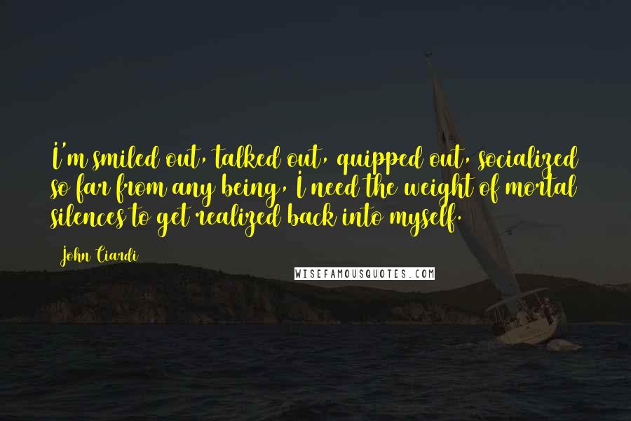 John Ciardi Quotes: I'm smiled out, talked out, quipped out, socialized so far from any being, I need the weight of mortal silences to get realized back into myself.