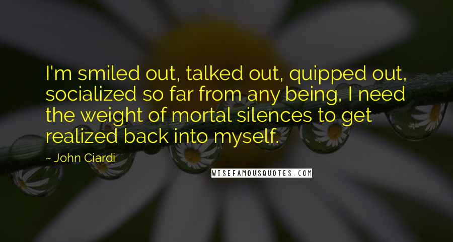 John Ciardi Quotes: I'm smiled out, talked out, quipped out, socialized so far from any being, I need the weight of mortal silences to get realized back into myself.