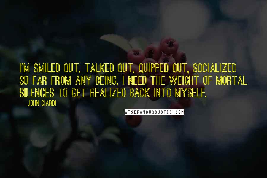 John Ciardi Quotes: I'm smiled out, talked out, quipped out, socialized so far from any being, I need the weight of mortal silences to get realized back into myself.