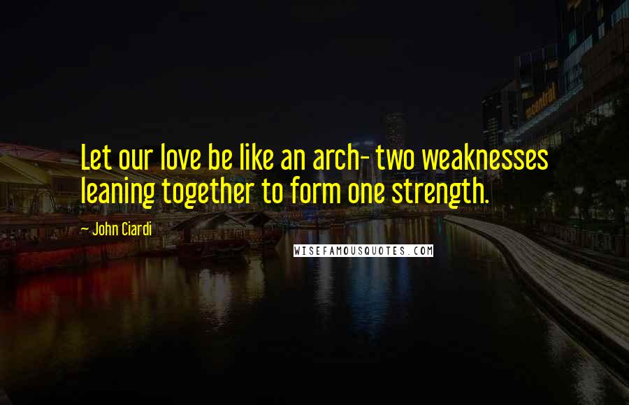 John Ciardi Quotes: Let our love be like an arch- two weaknesses leaning together to form one strength.