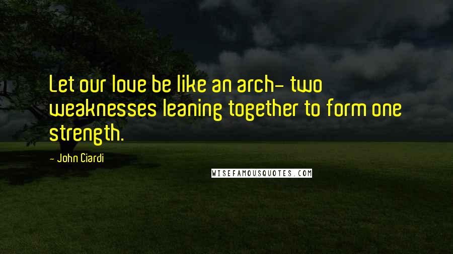 John Ciardi Quotes: Let our love be like an arch- two weaknesses leaning together to form one strength.