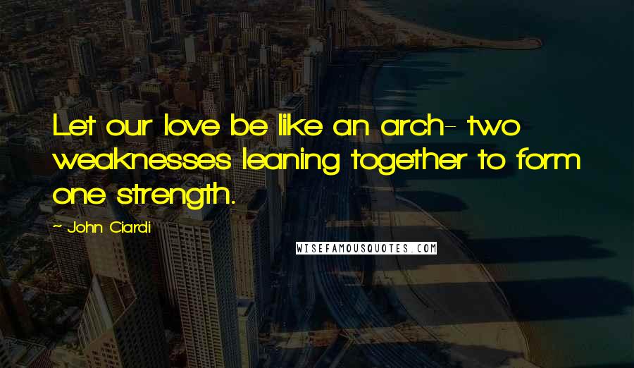 John Ciardi Quotes: Let our love be like an arch- two weaknesses leaning together to form one strength.