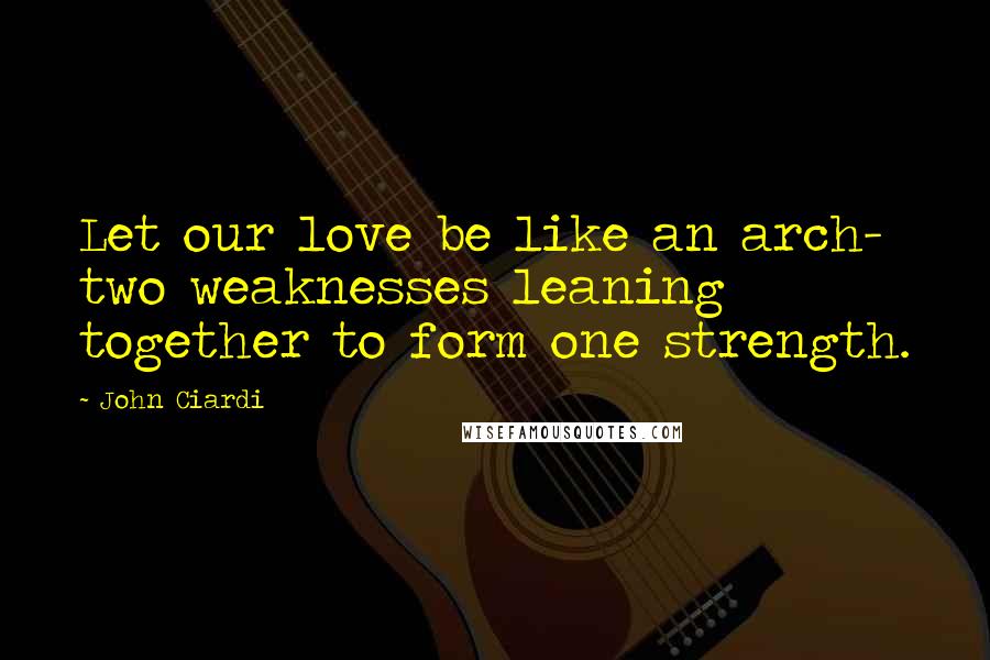 John Ciardi Quotes: Let our love be like an arch- two weaknesses leaning together to form one strength.