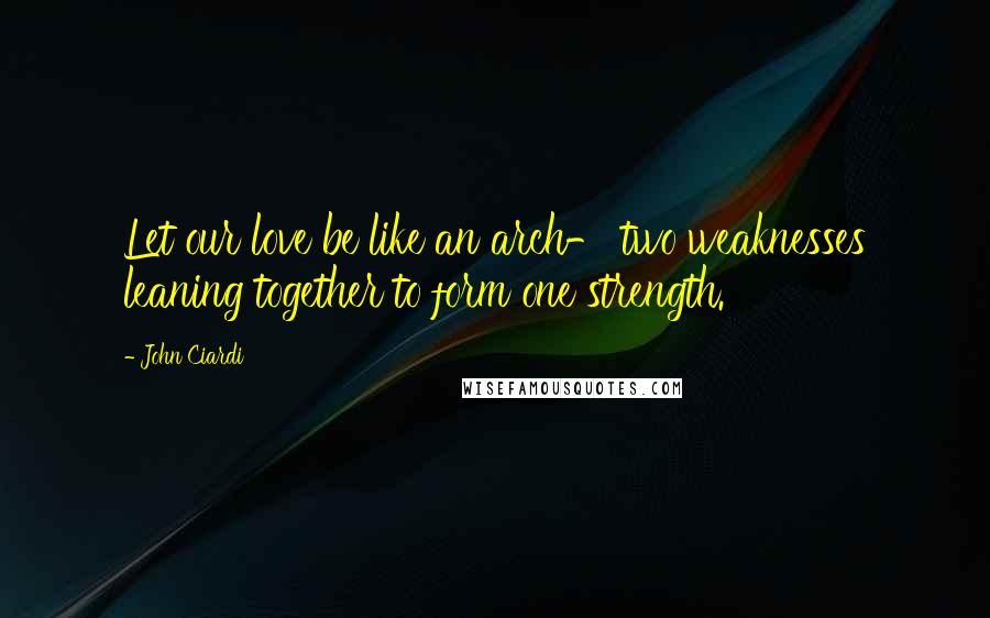 John Ciardi Quotes: Let our love be like an arch- two weaknesses leaning together to form one strength.