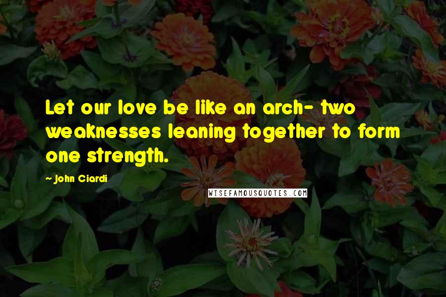 John Ciardi Quotes: Let our love be like an arch- two weaknesses leaning together to form one strength.