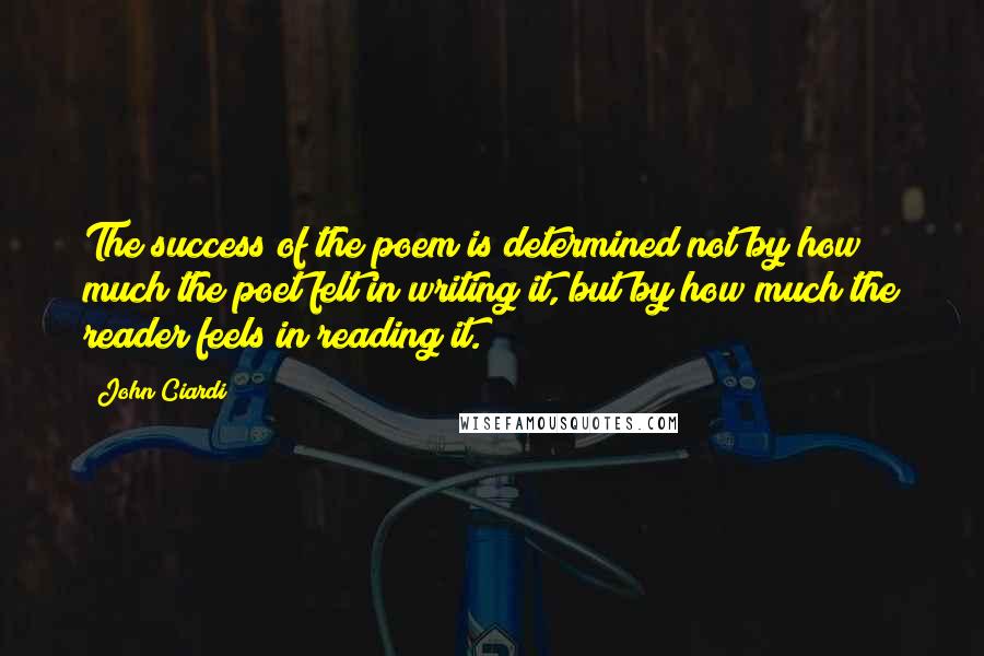 John Ciardi Quotes: The success of the poem is determined not by how much the poet felt in writing it, but by how much the reader feels in reading it.