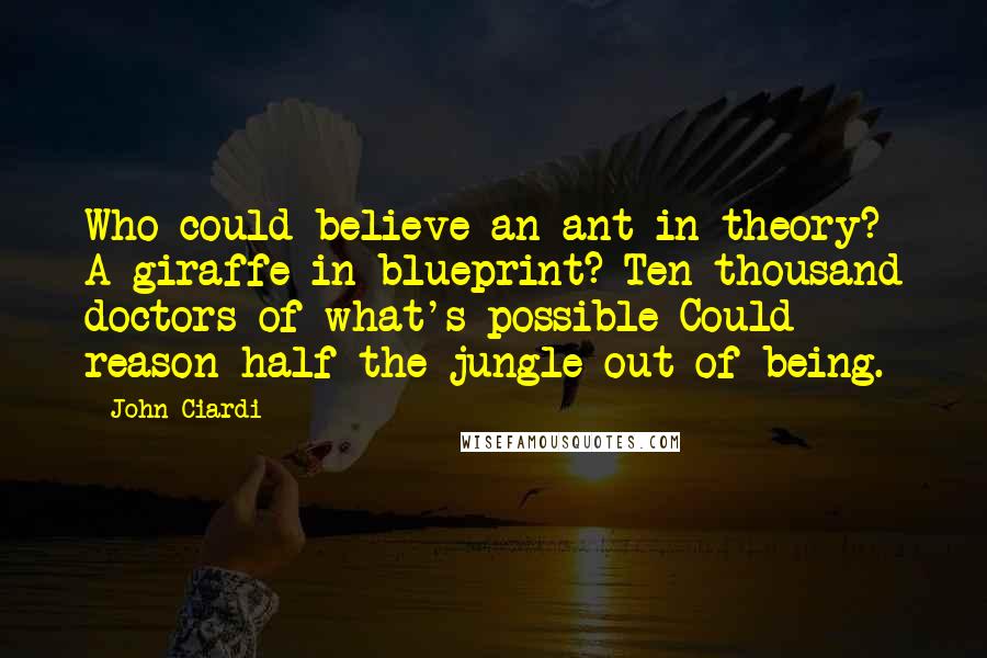 John Ciardi Quotes: Who could believe an ant in theory? A giraffe in blueprint? Ten thousand doctors of what's possible Could reason half the jungle out of being.