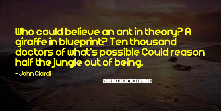 John Ciardi Quotes: Who could believe an ant in theory? A giraffe in blueprint? Ten thousand doctors of what's possible Could reason half the jungle out of being.