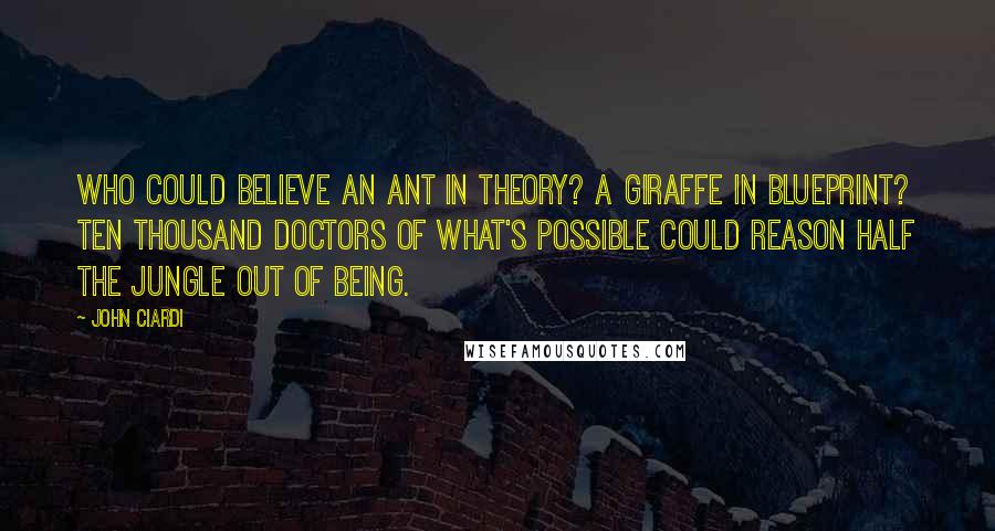 John Ciardi Quotes: Who could believe an ant in theory? A giraffe in blueprint? Ten thousand doctors of what's possible Could reason half the jungle out of being.