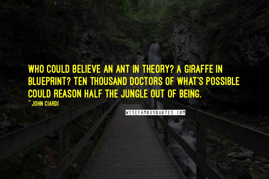 John Ciardi Quotes: Who could believe an ant in theory? A giraffe in blueprint? Ten thousand doctors of what's possible Could reason half the jungle out of being.