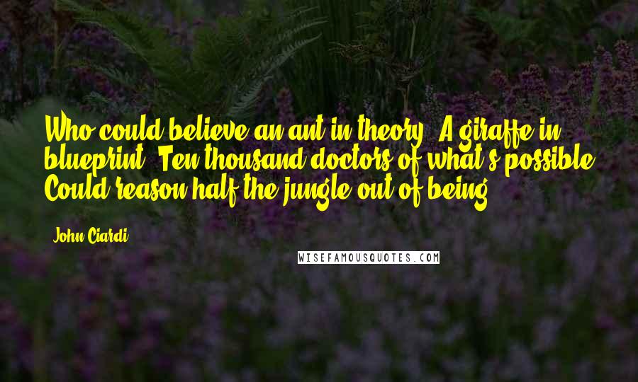 John Ciardi Quotes: Who could believe an ant in theory? A giraffe in blueprint? Ten thousand doctors of what's possible Could reason half the jungle out of being.