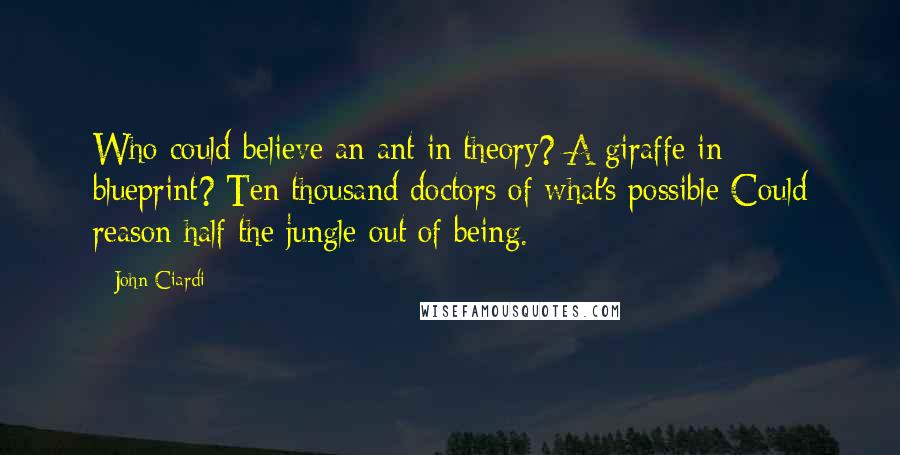 John Ciardi Quotes: Who could believe an ant in theory? A giraffe in blueprint? Ten thousand doctors of what's possible Could reason half the jungle out of being.