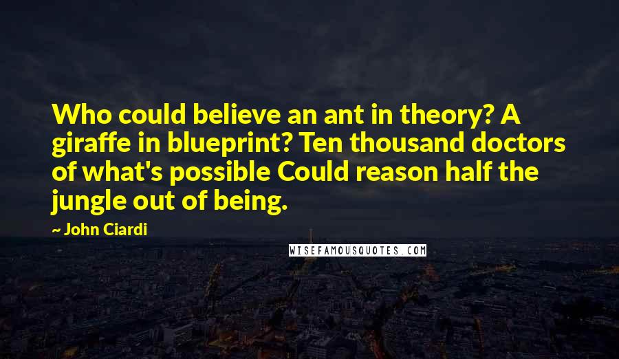 John Ciardi Quotes: Who could believe an ant in theory? A giraffe in blueprint? Ten thousand doctors of what's possible Could reason half the jungle out of being.