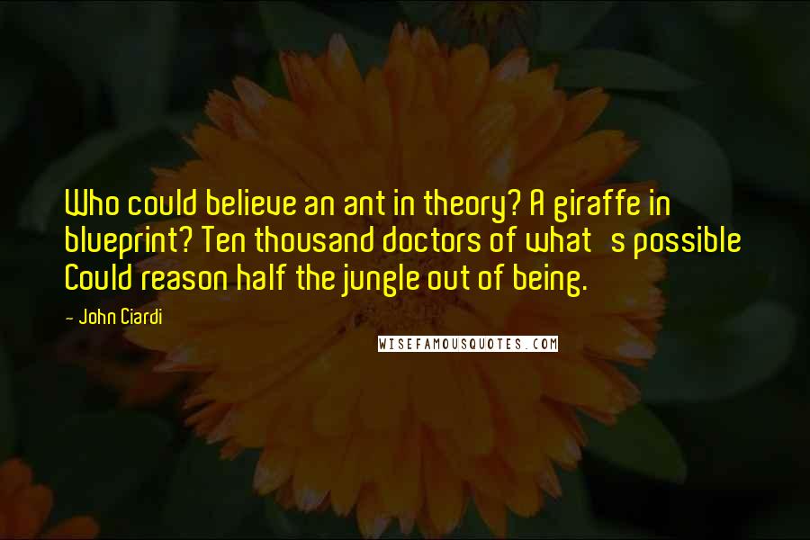 John Ciardi Quotes: Who could believe an ant in theory? A giraffe in blueprint? Ten thousand doctors of what's possible Could reason half the jungle out of being.