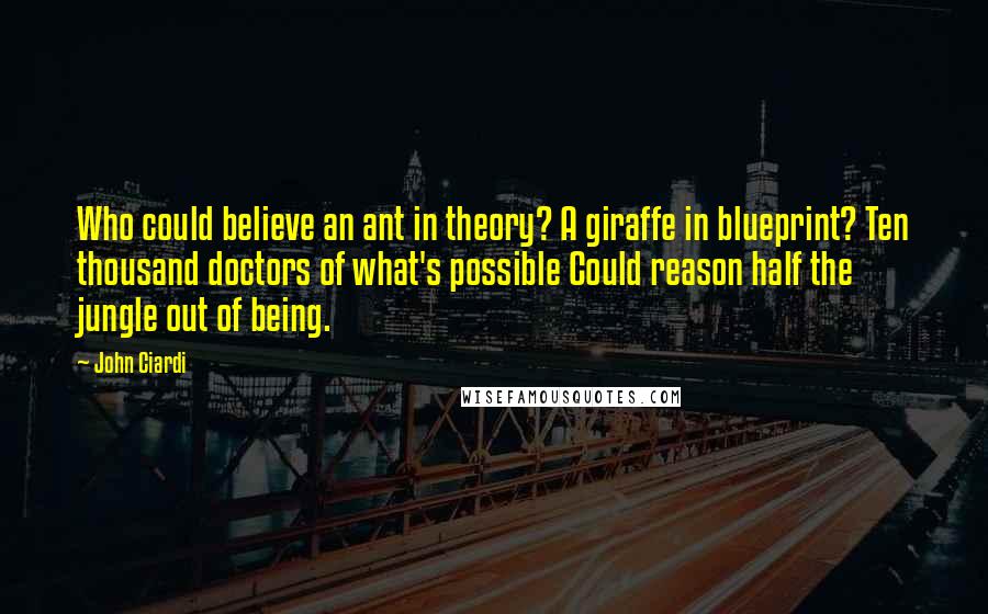 John Ciardi Quotes: Who could believe an ant in theory? A giraffe in blueprint? Ten thousand doctors of what's possible Could reason half the jungle out of being.