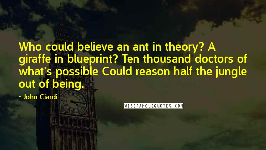 John Ciardi Quotes: Who could believe an ant in theory? A giraffe in blueprint? Ten thousand doctors of what's possible Could reason half the jungle out of being.