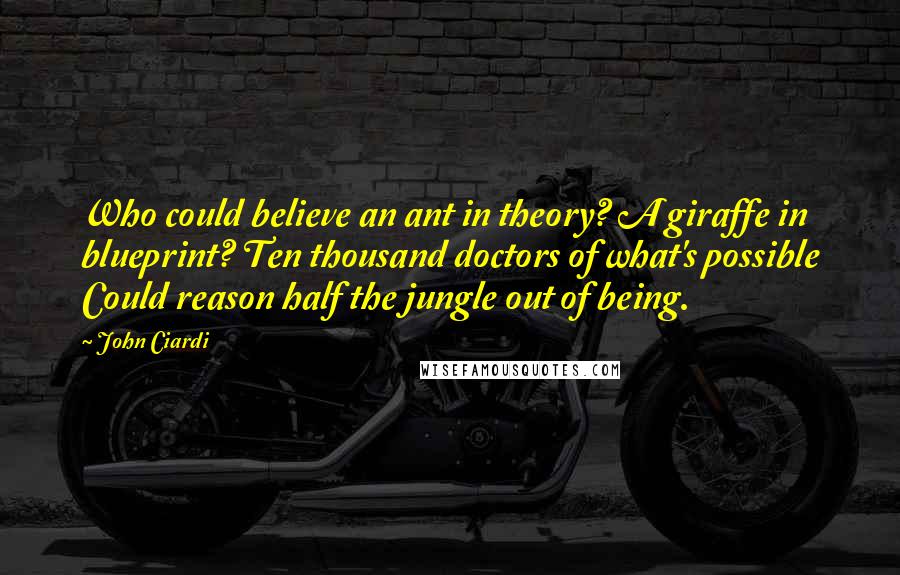 John Ciardi Quotes: Who could believe an ant in theory? A giraffe in blueprint? Ten thousand doctors of what's possible Could reason half the jungle out of being.