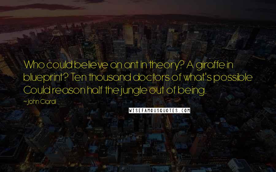 John Ciardi Quotes: Who could believe an ant in theory? A giraffe in blueprint? Ten thousand doctors of what's possible Could reason half the jungle out of being.