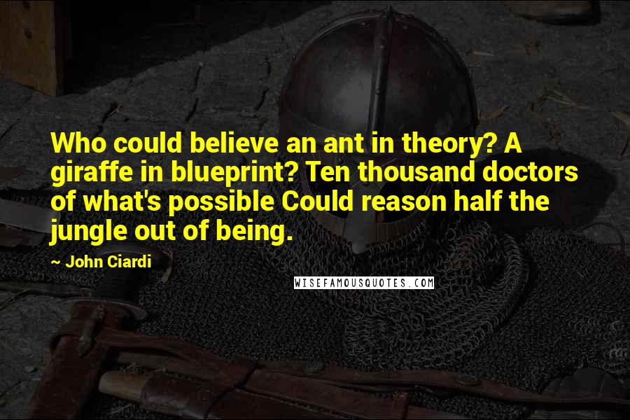 John Ciardi Quotes: Who could believe an ant in theory? A giraffe in blueprint? Ten thousand doctors of what's possible Could reason half the jungle out of being.