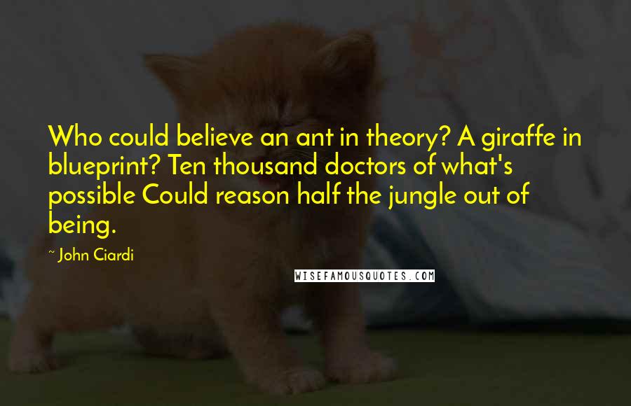 John Ciardi Quotes: Who could believe an ant in theory? A giraffe in blueprint? Ten thousand doctors of what's possible Could reason half the jungle out of being.