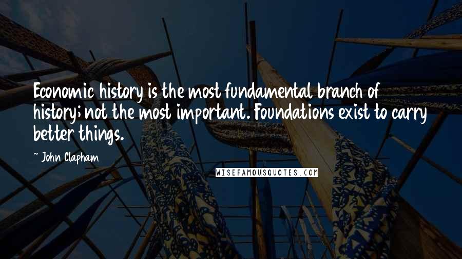 John Clapham Quotes: Economic history is the most fundamental branch of history; not the most important. Foundations exist to carry better things.