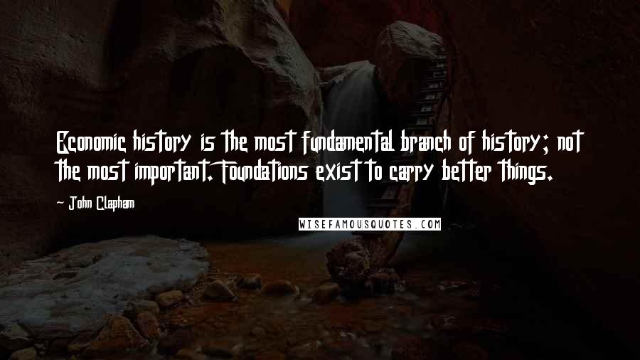 John Clapham Quotes: Economic history is the most fundamental branch of history; not the most important. Foundations exist to carry better things.