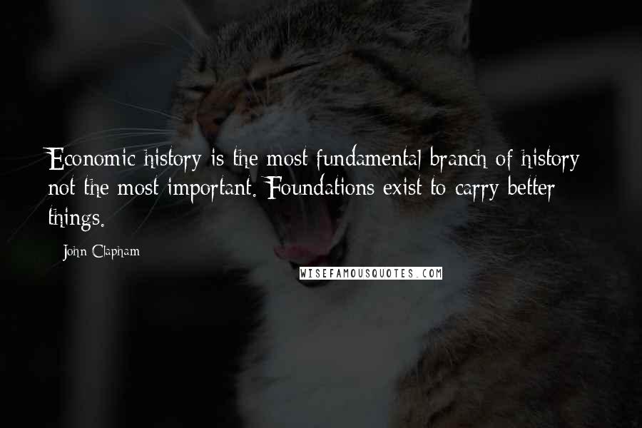John Clapham Quotes: Economic history is the most fundamental branch of history; not the most important. Foundations exist to carry better things.