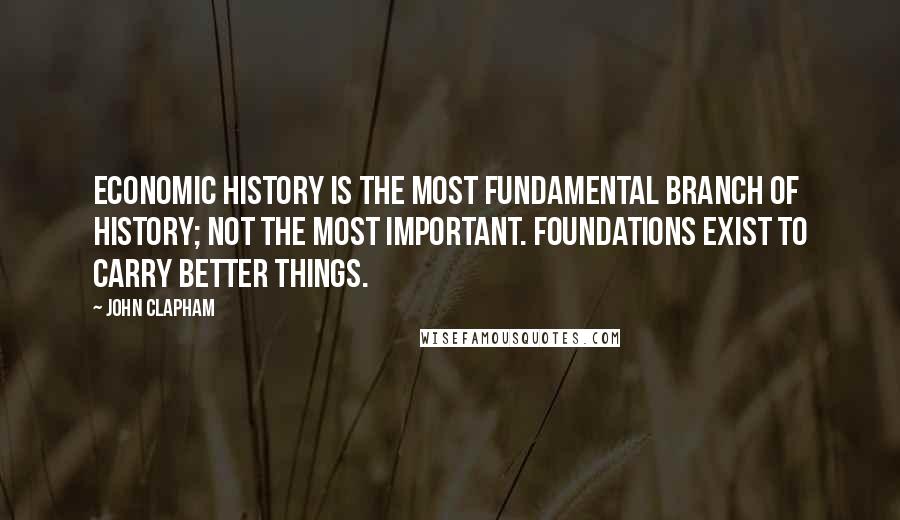 John Clapham Quotes: Economic history is the most fundamental branch of history; not the most important. Foundations exist to carry better things.