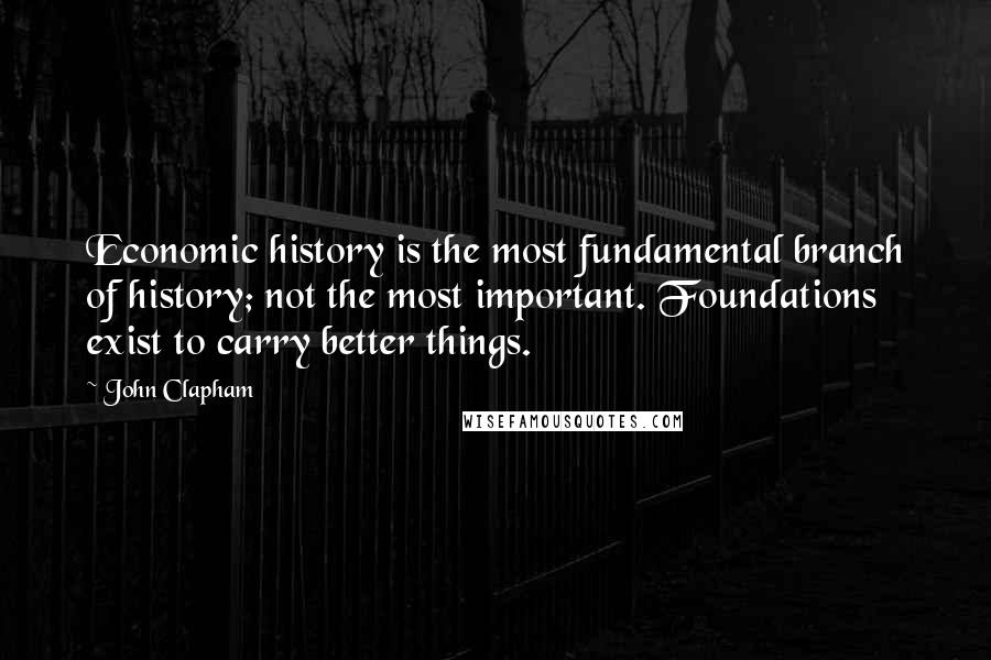 John Clapham Quotes: Economic history is the most fundamental branch of history; not the most important. Foundations exist to carry better things.