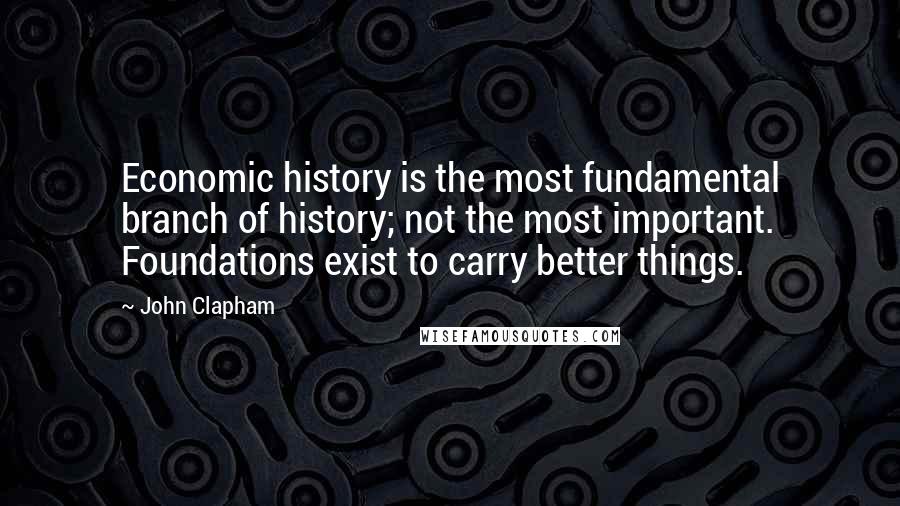 John Clapham Quotes: Economic history is the most fundamental branch of history; not the most important. Foundations exist to carry better things.