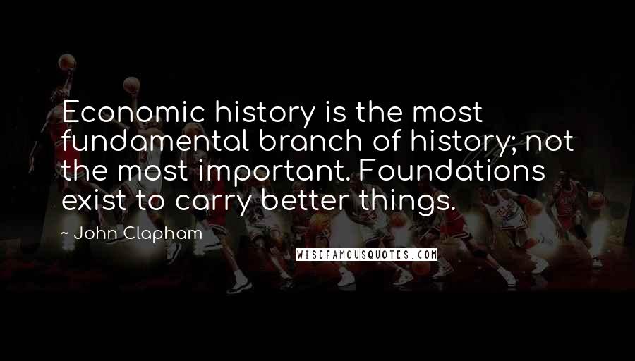 John Clapham Quotes: Economic history is the most fundamental branch of history; not the most important. Foundations exist to carry better things.
