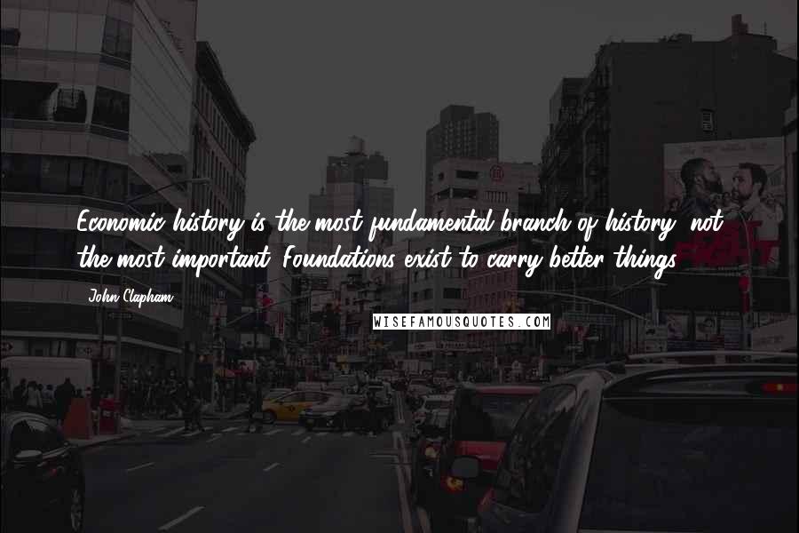 John Clapham Quotes: Economic history is the most fundamental branch of history; not the most important. Foundations exist to carry better things.