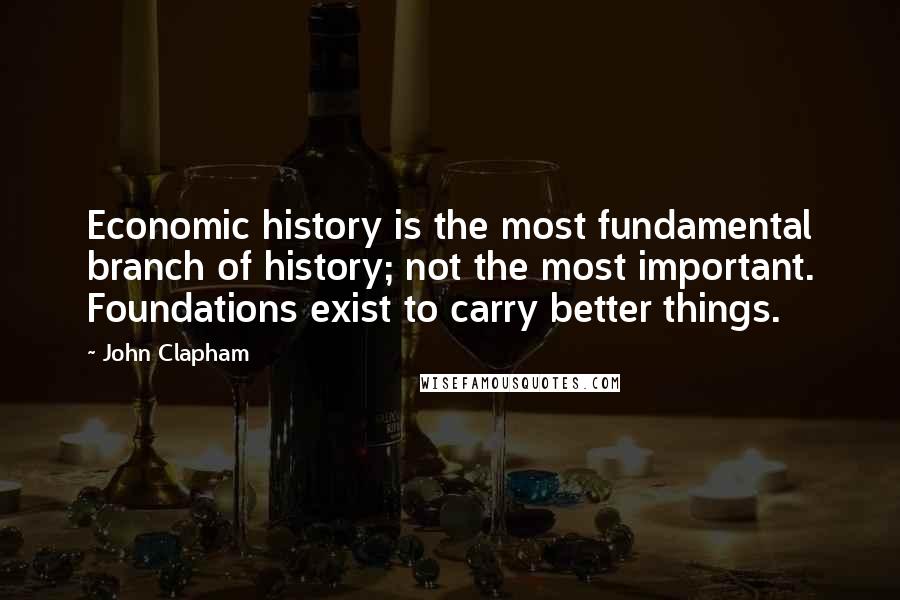 John Clapham Quotes: Economic history is the most fundamental branch of history; not the most important. Foundations exist to carry better things.