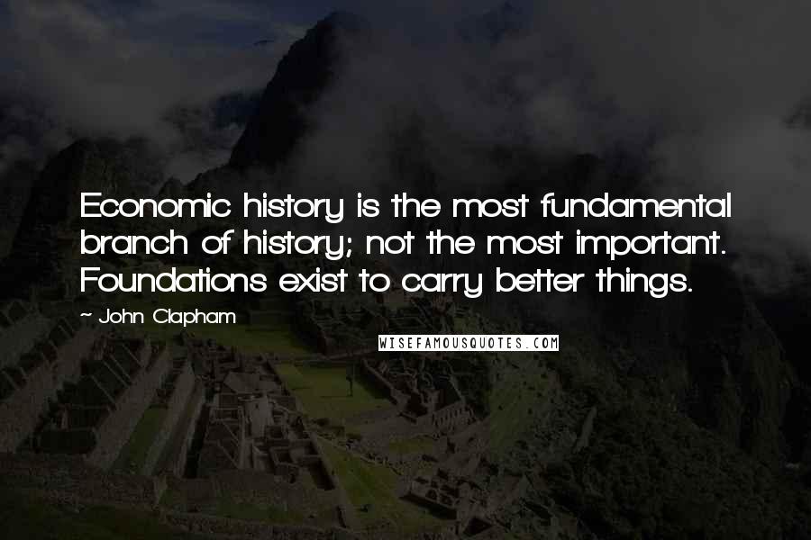 John Clapham Quotes: Economic history is the most fundamental branch of history; not the most important. Foundations exist to carry better things.