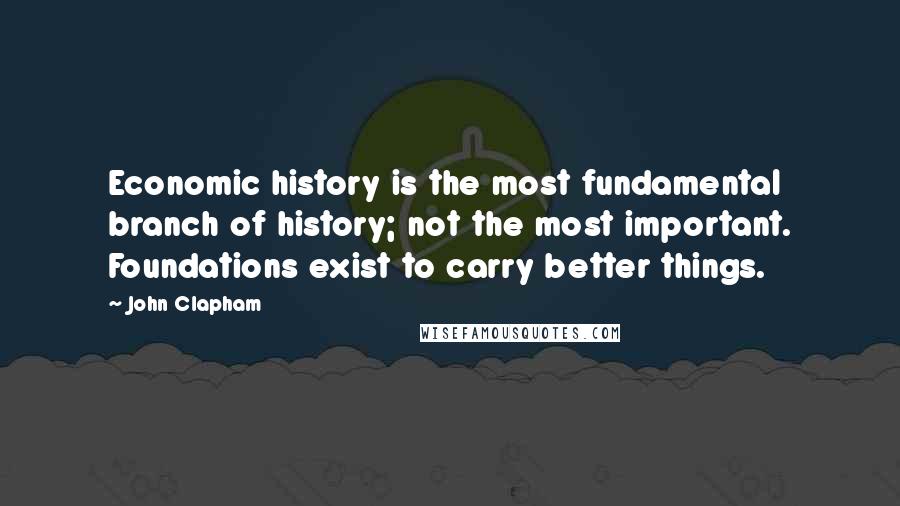 John Clapham Quotes: Economic history is the most fundamental branch of history; not the most important. Foundations exist to carry better things.